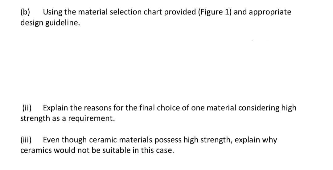 (b)
Using the material selection chart provided (Figure 1) and appropriate
design guideline.
(ii) Explain the reasons for the final choice of one material considering high
strength as a requirement.
Even though ceramic materials possess high strength, explain why
(ii)
ceramics would not be suitable in this case.
