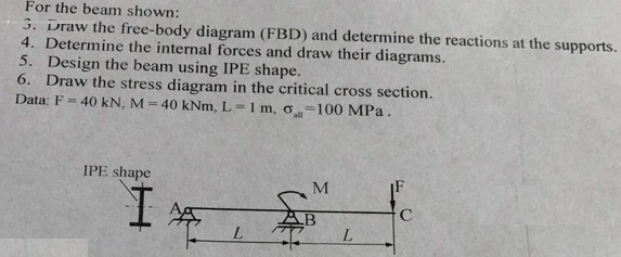 For the beam shown:
3. Draw the free-body diagram (FBD) and determine the reactions at the supports.
4. Determine the internal forces and draw their diagrams.
5. Design the beam using IPE shape.
6. Draw the stress diagram in the critical cross section.
Data: F = 40 kN, M = 40 kNm, L=1 m, o-100 MPa.
IPE shape
I
L
M
L
C