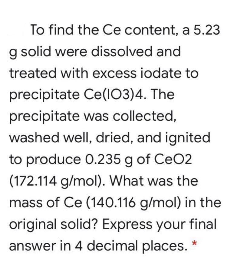 To find the Ce content, a 5.23
g solid were dissolved and
treated with excess iodate to
precipitate Ce(IO3)4. The
precipitate was collected,
washed well, dried, and ignited
to produce 0.235 g of CeO2
(172.114 g/mol). What was the
mass of Ce (140.116 g/mol) in the
original solid? Express your final
answer in 4 decimal places.
