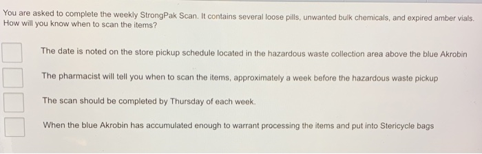 You are asked to complete the weekly StrongPak Scan. It contains several loose pills, unwanted bulk chemicals, and expired amber vials.
How will you know when to scan the items?
The date is noted on the store pickup schedule located in the hazardous waste collection area above the blue Akrobin
The pharmacist will tell you when to scan the items, approximately a week before the hazardous waste pickup
The scan should be completed by Thursday of each week.
When the blue Akrobin has accumulated enough to warrant processing the items and put into Stericycle bags
