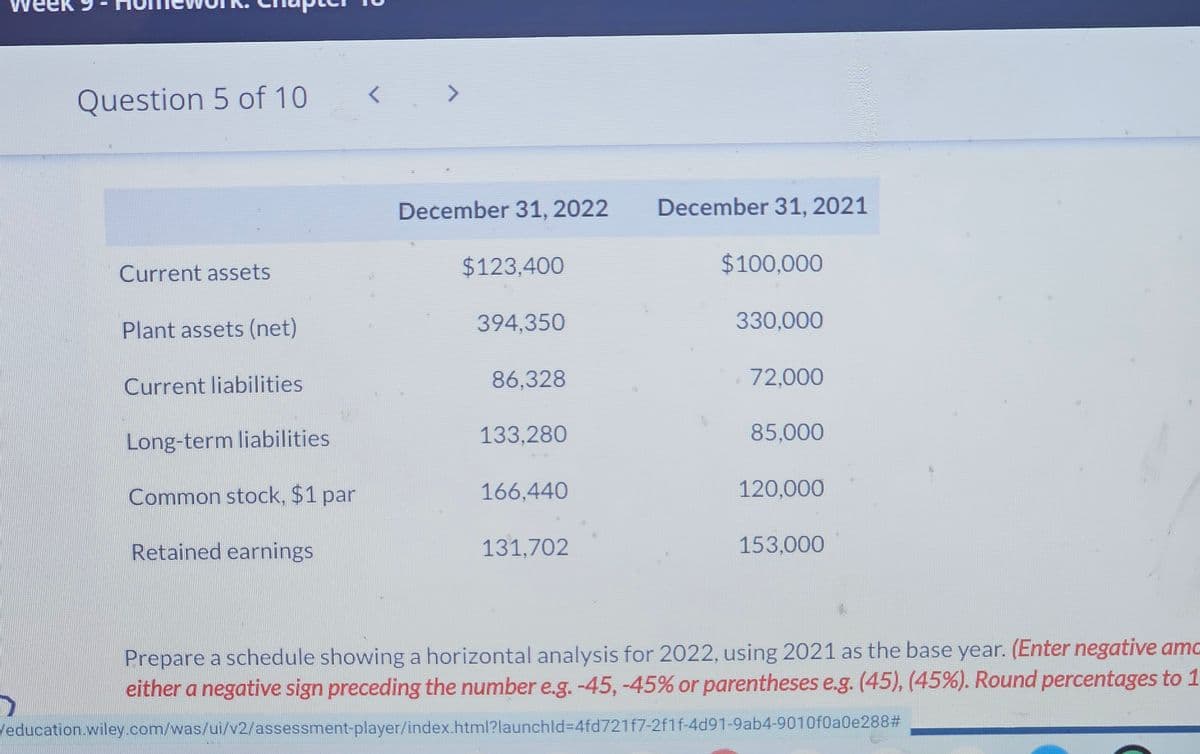 Question 5 of 10
7
L
December 31, 2022
December 31, 2021
Current assets
$123,400
$100,000
Plant assets (net)
394,350
330,000
Current liabilities
86,328
72,000
Long-term liabilities
133,280
85,000
Common stock, $1 par
166,440
120,000
Retained earnings
131,702
153,000
Prepare a schedule showing a horizontal analysis for 2022, using 2021 as the base year. (Enter negative amo
either a negative sign preceding the number e.g. -45,-45% or parentheses e.g. (45), (45%). Round percentages to 1
Veducation.wiley.com/was/ui/v2/assessment-player/index.html?launchld=4fd721f7-2f1f-4d91-9ab4-9010f0a0e288#