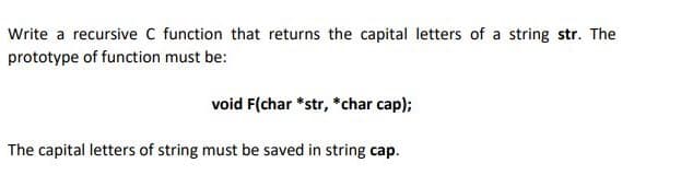 Write a recursive C function that returns the capital letters of a string str. The
prototype of function must be:
void F(char *str, *char cap);
The capital letters of string must be saved in string cap.
