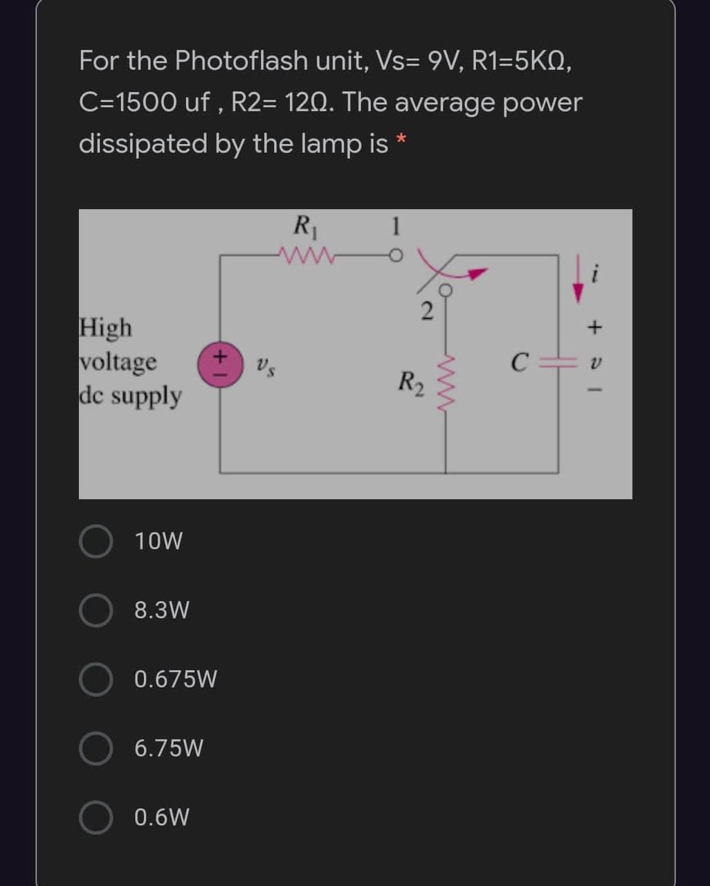 For the Photoflash unit, Vs= 9V, R1=5KN,
C=1500 uf , R2= 120. The average power
dissipated by the lamp is *
R1
i
High
voltage
dc supply
Vs
R2
10W
8.3W
0.675W
6.75W
0.6W
2.
