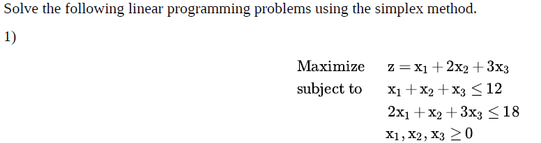 Solve the following linear programming problems using the simplex method.
1)
Maximize
Z = X1 + 2x2 + 3x3
X₁ + x2 + x3 ≤ 12
subject to
2x1 + x2 + 3x3 ≤18
X1, X2, X3 20