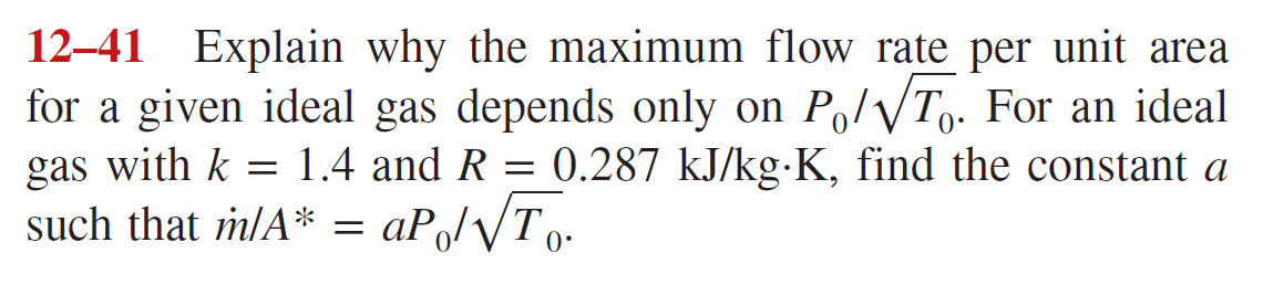 12-41 Explain why the maximum flow rate per unit area
for a given ideal gas depends only on P₁/√T. For an ideal
gas with k = 1.4 and R = 0.287 kJ/kg-K, find the constant a
such that m/A* = aP₁/√To-
