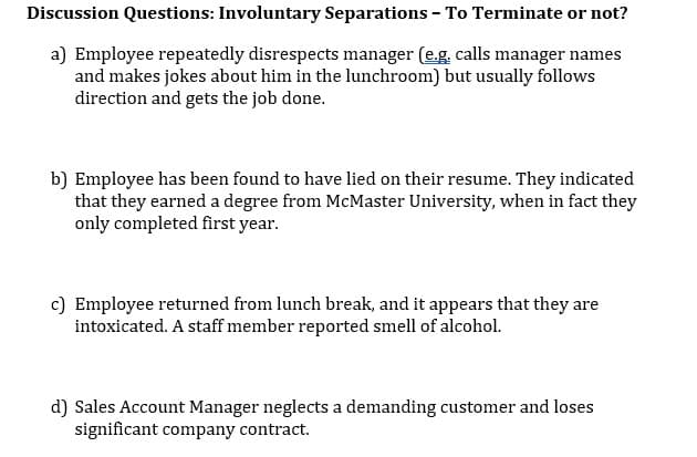 Discussion Questions: Involuntary Separations - To Terminate or not?
a) Employee repeatedly disrespects manager (e.g. calls manager names
and makes jokes about him in the lunchroom) but usually follows
direction and gets the job done.
b) Employee has been found to have lied on their resume. They indicated
that they earned a degree from McMaster University, when in fact they
only completed first year.
c) Employee returned from lunch break, and it appears that they are
intoxicated. A staff member reported smell of alcohol.
d) Sales Account Manager neglects a demanding customer and loses
significant company contract.
