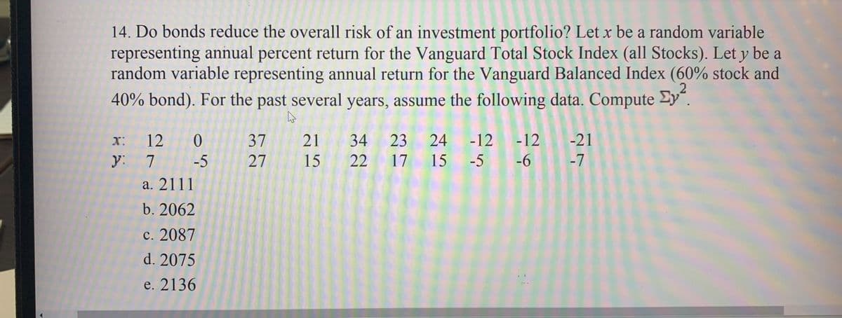 14. Do bonds reduce the overall risk of an investment portfolio? Let x be a random variable
representing annual percent return for the Vanguard Total Stock Index (all Stocks). Let y be a
random variable representing annual return for the Vanguard Balanced Index (60% stock and
40% bond). For the past several years, assume the following data. Compute Cy².
2
4
x: 12 0
y:
7
-5
a. 2111
b. 2062
c. 2087
d. 2075
e. 2136
37
27
21 34 23
15 22 17
24 -12 -12
-6
15 -5
-21
-7