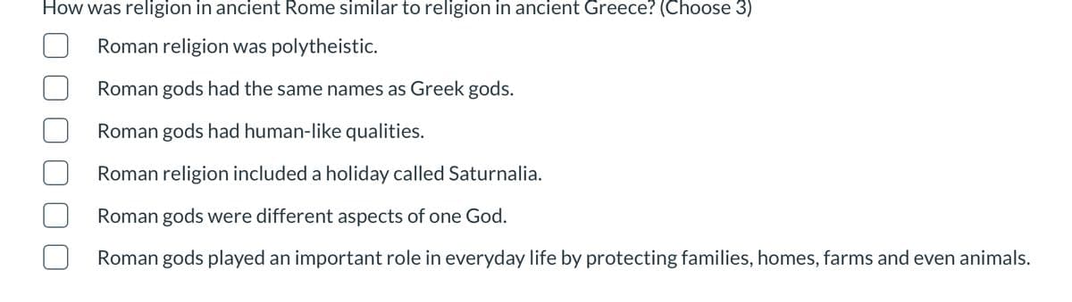 How was religion in ancient Rome similar to religion in ancient Greece? (Choose 3)
Roman religion was polytheistic.
Roman gods had the same names as Greek gods.
Roman gods had human-like qualities.
Roman religion included a holiday called Saturnalia.
Roman gods were different aspects of one God.
Roman gods played an important role in everyday life by protecting families, homes, farms and even animals.