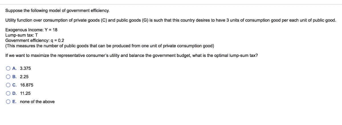 Suppose the following model of government efficiency.
Utility function over consumption of private goods (C) and public goods (G) is such that this country desires to have 3 units of consumption good per each unit of public good.
Exogenous Income: Y = 18
Lump-sum tax: T
Government efficiency: q = 0.2
(This measures the number of public goods that can be produced from one unit of private consumption good)
If we want to maximize the representative consumer's utility and balance the government budget, what is the optimal lump-sum tax?
O A. 3.375
о в. 2.25
OC. 16.875
D. 11.25
OE.
none of the above
