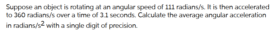 Suppose an object is rotating at an angular speed of 111 radians/s. It is then accelerated
to 360 radians/s over a time of 3.1 seconds. Calculate the average angular acceleration
in radians/s² with a single digit of precision.