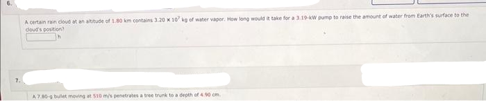 A certain rain cloud at an altitude of 1.80 km contains 3.20 x 107 kg of water vapor. How long would it take for a 3.19-kW pump to raise the amount of water from Earth's surface to the
cloud's position?
A 7.80-g bullet moving at 510 m/s penetrates a tree trunk to a depth of 4.90 cm.