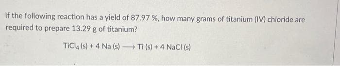 If the following reaction has a yield of 87.97 %, how many grams of titanium (IV) chloride are
required to prepare 13.29 g of titanium?
TiCl4 (s) + 4 Na (s)→→ Ti (s) + 4 NaCl (s)