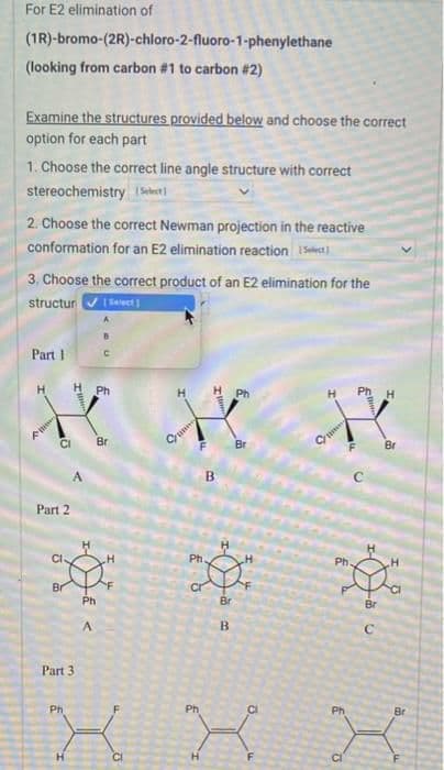 For E2 elimination of
(1R)-bromo-(2R)-chloro-2-fluoro-1-phenylethane
(looking from carbon #1 to carbon #2)
Examine the structures provided below and choose the correct
option for each part
1. Choose the correct line angle structure with correct
stereochemistry Select
2. Choose the correct Newman projection in the reactive
conformation for an E2 elimination reaction t
3. Choose the correct product of an E2 elimination for the
structur [Select]
Part 1
H
A
CI
Part 2
CI-
Br
Part 3
Ph
A
C
Ph
Br
Cu
F
Il
£
B
Ph.
cr
H
***
Br
Br
B
XX
E"
X
Br
Ph
Br
с
H
Br