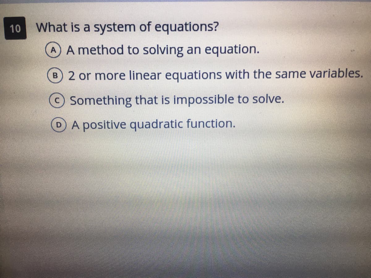 What is a system of equations?
AA method to solving an equation.
10
B 2 or more linear equations with the same variables.
Something that is impossible to solve.
A positive quadratic function.
