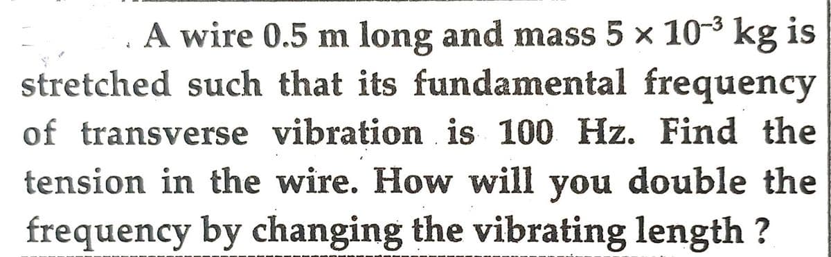 J
A wire 0.5 m long and mass 5 × 10-³ kg is
stretched such that its fundamental frequency
of transverse vibration is 100 Hz. Find the
tension in the wire. How will you double the
frequency by changing the vibrating length ?