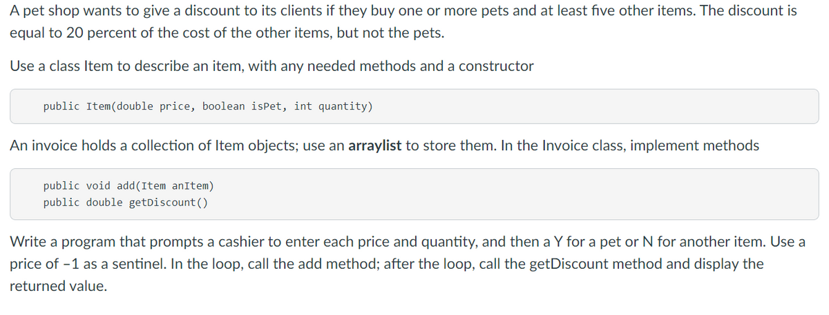 A pet shop wants to give a discount to its clients if they buy one or more pets and at least five other items. The discount is
equal to 20 percent of the cost of the other items, but not the pets.
Use a class Item to describe an item, with any needed methods and a constructor
public Item(double price, boolean isPet, int quantity)
An invoice holds a collection of Item objects; use an arraylist to store them. In the Invoice class, implement methods
public void add(Item anItem)
public double getDiscount()
Write a program that prompts a cashier to enter each price and quantity, and then a Y for a pet or N for another item. Use a
price of -1 as a sentinel. In the loop, call the add method; after the loop, call the getDiscount method and display the
returned value.
