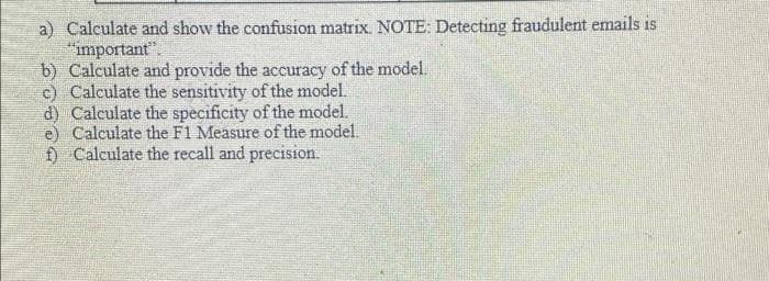 a) Calculate and show the confusion matrix. NOTE: Detecting fraudulent emails is
"important".
b) Calculate and provide the accuracy of the model.
c) Calculate the sensitivity of the model.
d) Calculate the specificity of the model.
e) Calculate the F1 Measure of the model.
f) Calculate the recall and precision.