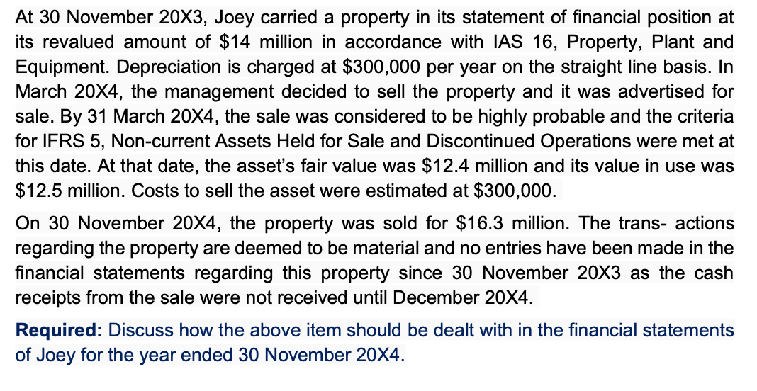 At 30 November 20X3, Joey carried a property in its statement of financial position at
its revalued amount of $14 million in accordance with IIAS 16, Property, Plant and
Equipment. Depreciation is charged at $300,000 per year on the straight line basis. In
March 20X4, the management decided to sell the property and it was advertised for
sale. By 31 March 20X4, the sale was considered to be highly probable and the criteria
for IFRS 5, Non-current Assets Held for Sale and Discontinued Operations were met at
this date. At that date, the asset's fair value was $12.4 million and its value in use was
$12.5 million. Costs to sell the asset were estimated at $300,000.
On 30 November 20X4, the property was sold for $16.3 million. The trans- actions
regarding the property are deemed to be material and no entries have been made in the
financial statements regarding this property since 30 November 20X3 as the cash
receipts from the sale were not received until December 20X4.
Required: Discuss how the above item should be dealt with in the financial statements
of Joey for the year ended 30 November 20X4.
