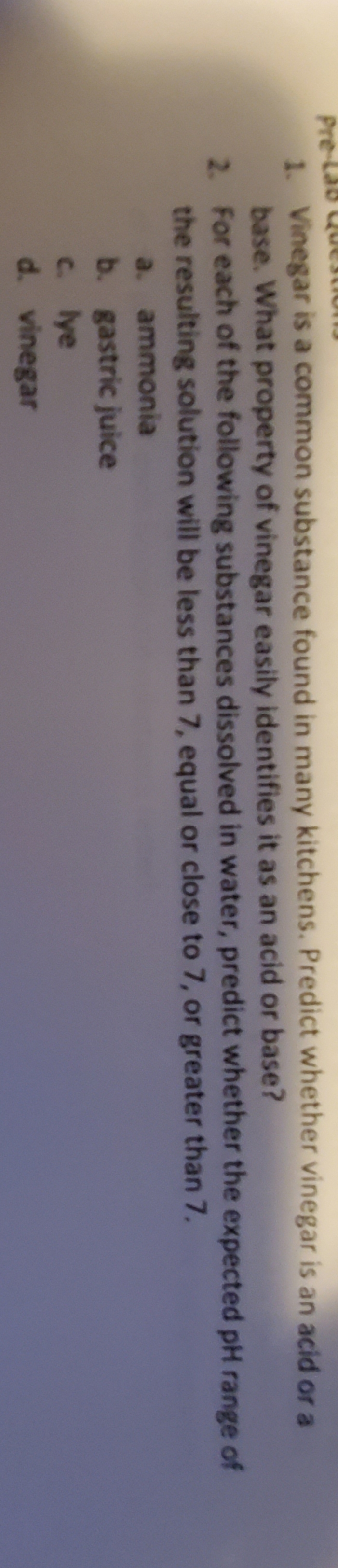 Pre-Lab Q
Vinegar is a common substance found in many kitchens. Predict whether vinegar is an acid or a
base. What property of vinegar easily identifies it as an acid or base?
2. For each of the following substances dissolved in water, predict whether the expected pH range of
the resulting solution will be less than 7, equal or close to 7, or greater than 7.
a. ammonia
b. gastric juice
C. lye
d. vinegar

