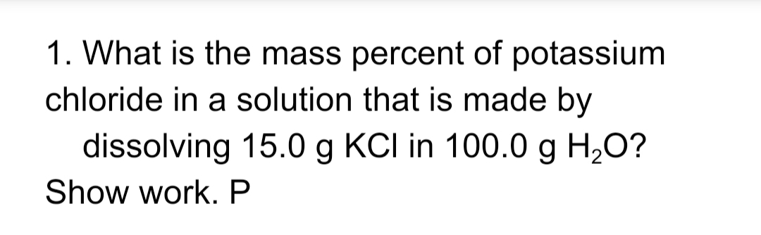 1. What is the mass percent of potassium
chloride in a solution that is made by
dissolving 15.0 g KCI in 100.0 g H,O?
Show work. P
