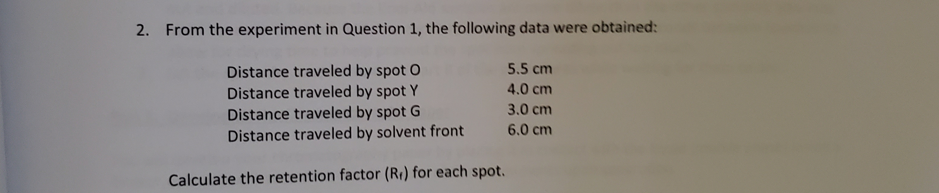 From the experiment in Question 1, the following data were obtained:
2.
Distance traveled by spot O
Distance traveled by spot Y
Distance traveled by spot G
Distance traveled by solvent front
5.5 cm
4.0 cm
3.0 cm
6.0 cm
Calculate the retention factor (Rr) for each spot.
