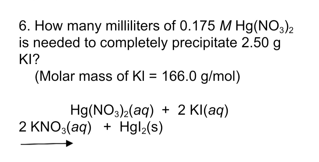 6. How many milliliters of 0.175 M Hg(NO3)2
is needed to completely precipitate 2.50 g
KI?
(Molar mass of KI = 166.0 g/mol)
%3D
Hg(NO3)2(aq) + 2 KI(aq)
2 KNO3(aq) + Hgl2(s)
