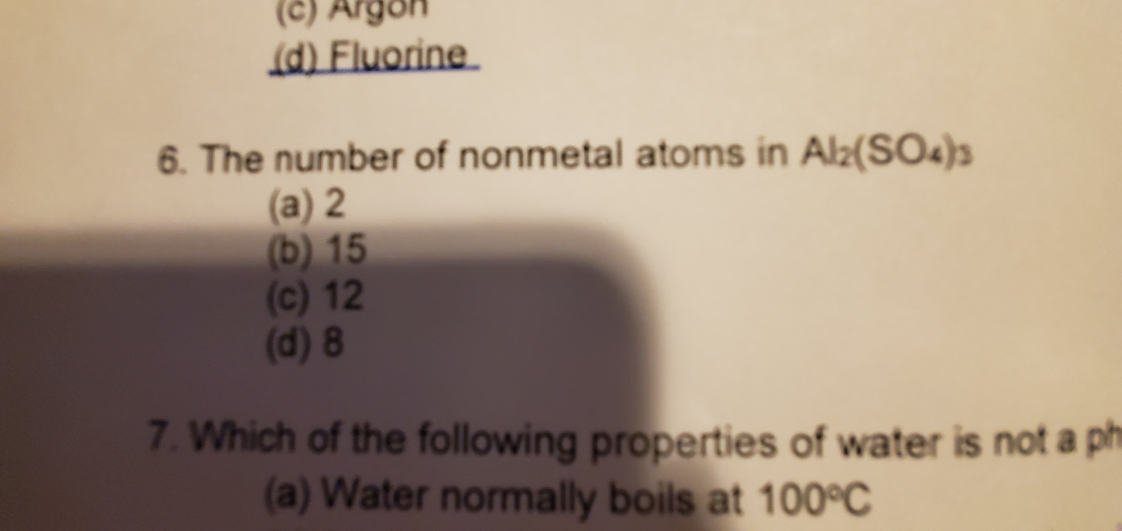 (c) Argon
d) Fluorine
6. The number of nonmetal atoms in Al2(SO4)3
(a) 2
15
(b)
(c) 12
(d) 8
7. Which of the following properties of water is not a
(a) Water normally boils at 100°C
