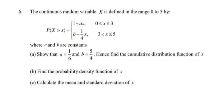 6.
The continuous random variable X is defined in the range 0 to 5 by:
[1–ax,
P(X > x) = {
Osxs3
3< x<5
where a and bare constants
5
(a) Show that a = - and b=2, Hence find the cumulative distribution function of x
6
(b) Find the probability density function of x
(c) Calculate the mean and standard deviation of x
