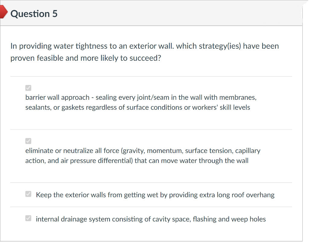 Question 5
In providing water tightness to an exterior wall. which strategy(ies) have been
proven feasible and more likely to succeed?
barrier wall approach - sealing every joint/seam in the wall with membranes,
sealants, or gaskets regardless of surface conditions or workers' skill levels
eliminate or neutralize all force (gravity, momentum, surface tension, capillary
action, and air pressure differential) that can move water through the wall
✔Keep the exterior walls from getting wet by providing extra long roof overhang
internal drainage system consisting of cavity space, flashing and weep holes
