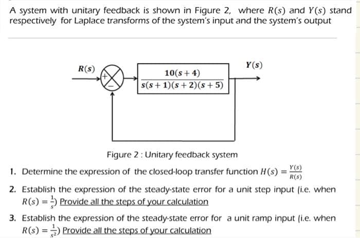 A system with unitary feedback is shown in Figure 2, where R(s) and Y(s) stand
respectively for Laplace transforms of the system's input and the system's output
R(s)
10(s + 4)
s(s+ 1)(s+2)(s + 5)
Y(s)
Figure 2: Unitary feedback system
Y(s)
1. Determine the expression of the closed-loop transfer function H(s) =
R(S)
2. Establish the expression of the steady-state error for a unit step input (i.e. when
R(s) =) Provide all the steps of your calculation
3. Establish the expression of the steady-state error for a unit ramp input (i.e. when
R(S) =) Provide all the steps of your calculation