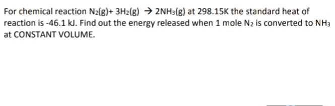 For chemical reaction N2(g)+ 3H2(g) → 2NH3(g) at 298.15K the standard heat of
reaction is -46.1 kJ. Find out the energy released when 1 mole N2 is converted to NH3
at CONSTANT VOLUME.

