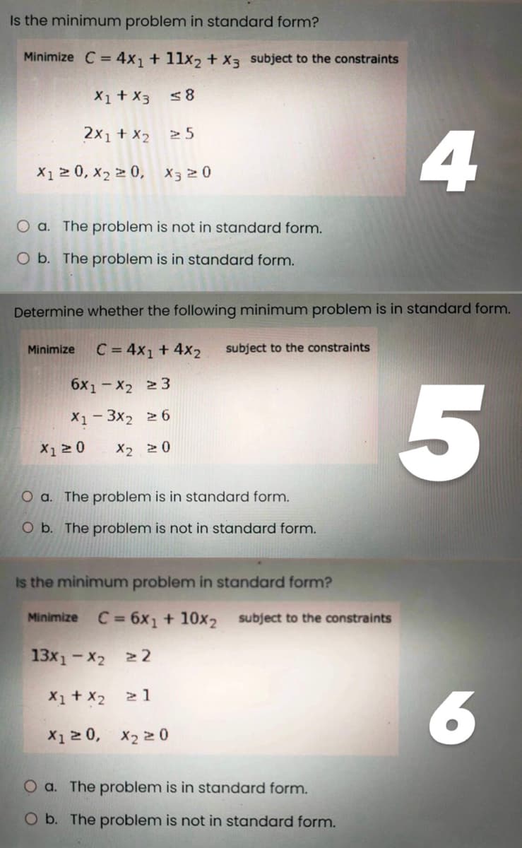 Is the minimum problem in standard form?
Minimize C = 4x₁ + 11x2₂ + x3 subject to the constraints
X1 + X3
≤8
2x₁ + x2
X1 ≥ 0, X₂ ≥ 0, X3 20
>5
O a. The problem is not in standard form.
O b. The problem is in standard form.
X1 ≥ 0
Determine whether the following minimum problem is in standard form.
Minimize C = 4x1 + 4x2 subject to the constraints
6X1-X2 23
X1-3X₂ ≥6
X2 20
O a. The problem is in standard form.
O b. The problem is not in standard form.
Is the minimum problem in standard form?
Minimize C = 6x₁ + 10x2 subject to the constraints
13x1-X2 ≥2
X1 + X₂
≥ 1
X1 ≥ 0,
X₂20
4
O a. The problem is in standard form.
O b. The problem is not in standard form.
5
6