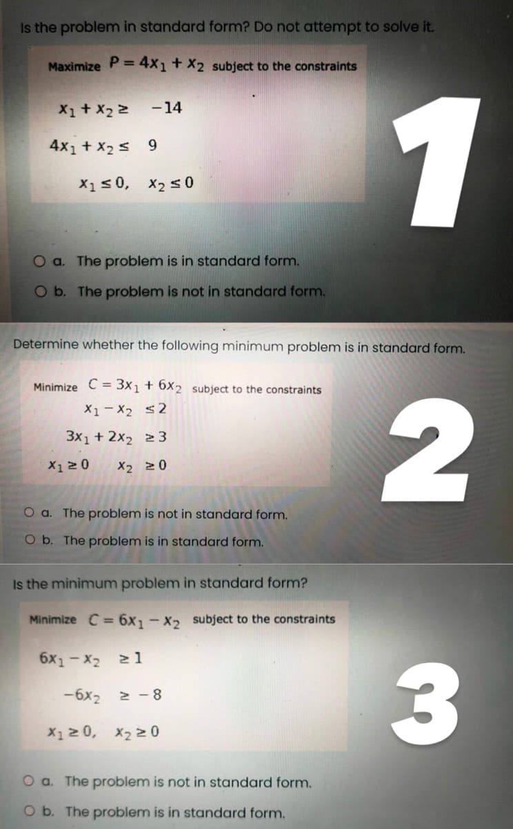 Is the problem in standard form? Do not attempt to solve it.
Maximize P = 4x1 + x2 subject to the constraints
-14
X1 + X₂ 2
4x1 + x₂ 9
X1 ≤0, X₂ ≤0
O a. The problem is in standard form.
O b. The problem is not in standard form.
Determine whether the following minimum problem is in standard form.
Minimize C = 3x₁ + 6x2 subject to the constraints
X1 X₂ ≤2
3x1 + 2x₂ 23
X1 ≥ 0 X2 20
O a. The problem is not in standard form.
O b. The problem is in standard form.
Is the minimum problem in standard form?
Minimize C = 6x₁1-X2 subject to the constraints
6x1-x₂ ≥ 1
-6x2 ≥-8
X₁ ≥ 0, X₂ ≥ 0
1
O a. The problem is not in standard form.
O b. The problem is in standard form.
2
3