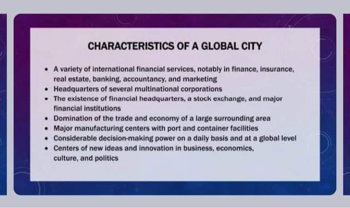 CHARACTERISTICS OF A GLOBAL CITY
• A variety of international financial services, notably in finance, insurance,
real estate, banking, accountancy, and marketing
Headquarters of several multinational corporations
•
* The existence of financial headquarters, a stock exchange, and major
financial institutions
Domination of the trade and economy of a large surrounding area
• Major manufacturing centers with port and container facilities
. Considerable decision-making power on a daily basis and at a global level
. Centers of new ideas and innovation in business, economics,
culture, and politics