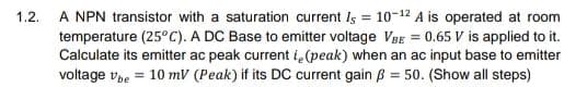 A NPN transistor with a saturation current Is = 10-12 A is operated at room
temperature (25° C). A DC Base to emitter voltage VBE = 0.65 V is applied to it.
Calculate its emitter ac peak current ie(peak) when an ac input base to emitter
voltage ve = 10 mV (Peak) if its DC current gain ß = 50. (Show all steps)
1.2.
