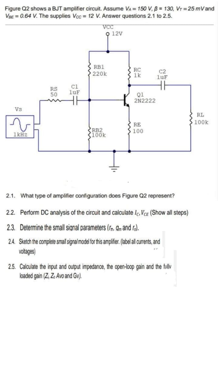 Figure Q2 shows a BJT amplifier circuit. Assume VA = 150 V, B = 130, VT 25 mVand
VBE = 0.64 V. The supplies Vcc 12 V. Answer questions 2.1 to 2.5.
VCC
Q 12v
RB1
RC
1k
C2
luF
220k
RS
50
C1
luF
Q1
2N2222
Vs
RL
100k
RE
RB2
K100k
100
1kHz
2.1. What type of amplifier configuration does Figure Q2 represent?
2.2. Perform DC analysis of the circuit and calculate Ic, VCE (Show all steps)
2.3. Determine the small signal parameters (r. Am and ra).
2.4. Sketch the complete small signal model for this amplifier (abel all urents, and
voltages)
2.5. Calculate the input and output impedance, the open-loop gain and the fullv
loaded gain (Z, Z. Avo and Gv).
