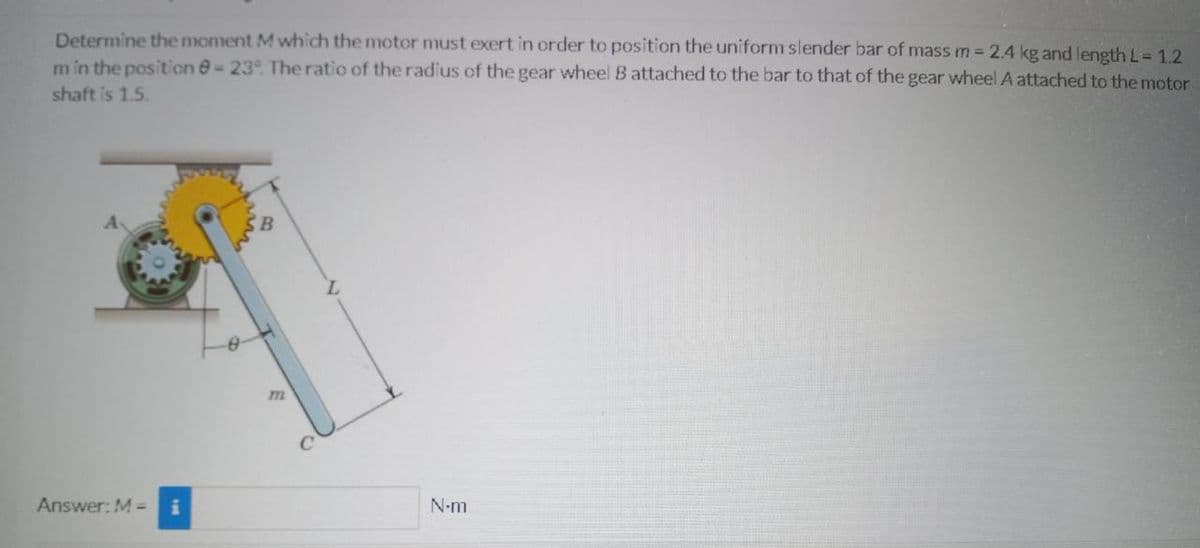 Determine the moment M which the motor must exert in order to position the uniform slender bar of mass m = 2.4 kg and length L= 1.2
m in the position @-23°. The ratio of the radius of the gear wheel B attached to the bar to that of the gear wheel A attached to the motor
shaft is 1.5.
N-m
Answer: M =
