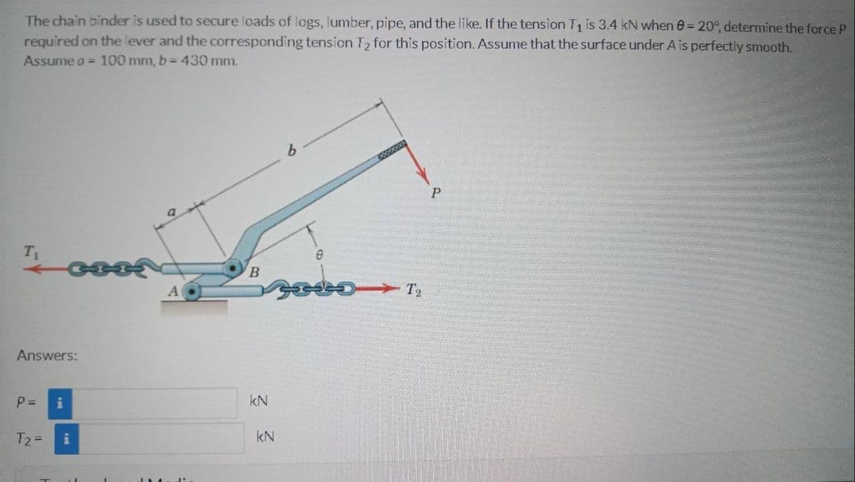 The chain binder is used to secure loads cf logs, lumber, pipe, and the like. If the tension T is 3.4 kN when 0= 20°, determine the force P
required on the lever and the corresponding tension T2 for this position. Assume that the surface under A is perfectly smooth.
Assume a = 100 mm, b = 430 mm.
శా
T1
A
T2
Answers:
P =
kN
T2 =
i
kN
