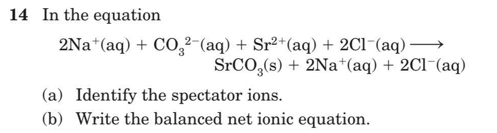 14 In the equation
2Na*(aq) + C0,2-(aq) + Sr2+(aq) + 2Cl-(aq)
SPCO,(s) + 2Na*(aq) + 2Cl-(aq)
(a) Identify the spectator ions.
(b) Write the balanced net ionic equation.
