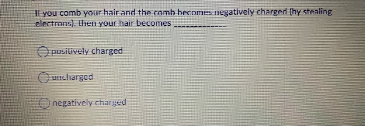 If you comb your hair and the comb becomes negatively charged (by stealing
electrons), then your hair becomes
O positively charged
uncharged
O negatively charged
