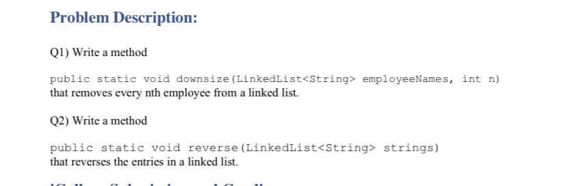 Problem Description:
Q1) Write a method
public static void downsize (LinkedList<String> employeeNames, int n)
that removes every nth employee from a linked list.
Q2) Write a method
public static void reverse (LinkedList<String> strings)
that reverses the entries in a linked list.
