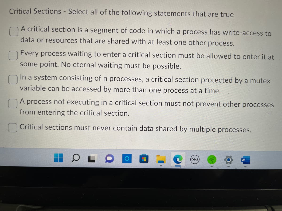 Critical Sections - Select all of the following statements that are true
A critical section is a segment of code in which a process has write-access to
data or resources that are shared with at least one other process.
Every process waiting to enter a critical section must be allowed to enter it at
some point. No eternal waiting must be possible.
In a system consisting of n processes, a critical section protected by a mutex
variable can be accessed by more than one process at a time.
A process not executing in a critical section must not prevent other processes
from entering the critical section.
Critical sections must never contain data shared by multiple processes.
O
DELL
W