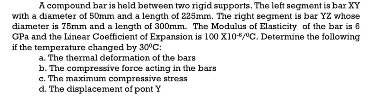 A compound bar is held between two rigid supports. The left segment is bar XY
with a diameter of 50mm and a length of 225mm. The right segment is bar YZ whose
diameter is 75mm and a length of 300mm. The Modulus of Elasticity of the bar is 6
GPa and the Linear Coefficient of Expansion is 100 X10-6/ºC. Determine the following
if the temperature changed by 30°C:
a. The thermal deformation of the bars
b. The compressive force acting in the bars
c. The maximum compressive stress
d. The displacement of pont Y
