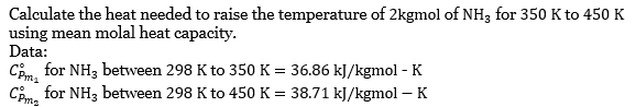 Calculate the heat needed to raise the temperature of 2kgmol of NH3 for 350 K to 450 K
using mean molal heat capacity.
Data:
CPm for NH3 between 298 K to 350 K = 36.86 kJ/kgmol - K
Com for NH3 between 298 K to 450 K = 38.71 kJ/kgmol - K