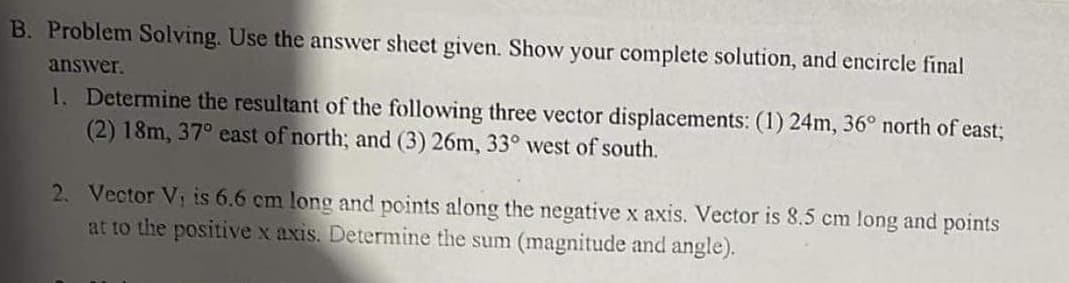 B. Problem Solving. Use the answer sheet given. Show your complete solution, and encircle final
answer.
1. Determine the resultant of the following three vector displacements: (1) 24m, 36° north of east3;
(2) 18m, 37° east of north; and (3) 26m, 33° west of south.
2. Vector V, is 6.6 cm long and points along the negative x axis. Vector is 8.5 cm long and points
at to the positive x axis. Determine the sum (magnitude and angle).
