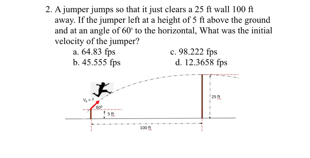 2. A jumper jumps so that it just clears a 25 ft wall 100 ft
away. If the jumper left at a height of 5 ft above the ground
and at an angle of 60° to the horizontal, What was the initial
velocity of the jumper?
a. 64.83 fps
b. 45.555 fps
c. 98.222 fps
d. 12.3658 fps
! 25 ft
V, = ?
600
t 5 t
100 ft
