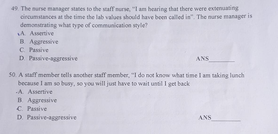 49. The nurse manager states to the staff nurse, "I am hearing that there were extenuating
circumstances at the time the lab values should have been called in". The nurse manager is
demonstrating what type of communication style?
A. Assertive
B. Aggressive
C. Passive
D. Passive-aggressive
ANS
50. A staff member tells another staff member, "I do not know what time I am taking lunch
because I am so busy, so you will just have to wait until I get back
-A. Assertive
B. Aggressive
C. Passive
D. Passive-aggressive
ANS
