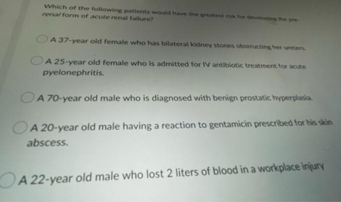 Which of the following patients would have the greatest risk for devehopie the pre
renal form of acute renal failure?
A 37-year old female who has bilateral kidney stones obstructing her ureters
A 25-year old female who is admitted for IV antibiotic treatment for acute
pyelonephritis.
A 70-year old male who is diagnosed with benign prostatic hyperplasia.
A 20-year old male having a reaction to gentamicin prescribed for his skin
abscess.
OA 22-year old male who lost 2 liters of blood in a workplace injury
