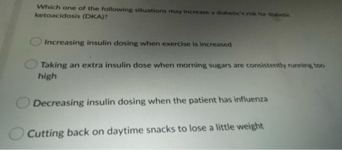 Which one of the following situations may increase a diabetic's risk tor diubetic.
ketoacidosis (DKA)?
Increasing insulin dosing when exercise is increased
Taking an extra insulin dose when morning sugars are consistently running, too
high
Decreasing insulin dosing when the patient has influenza
Cutting back on daytime snacks to lose a little weight
