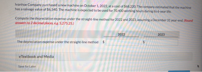 Ivanhoe Company purchased a new machine on October 1, 2022, at a cost of $68,220. The company estimated that the machine
has a salvage value of $6,540. The machine is expected to be used for 70,400 working hours during its 6-year life.
Compute the depreciation expense under the straight-line method for 2022 and 2023, assuming a December 31 year-end. (Round
answers to 2 decimal places, e.g. 5,275.25.)
The depreciation expense under the straight-line method $
eTextbook and Media
Save for Later
2022
2023
$